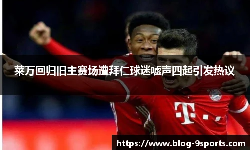 莱万回归旧主赛场遭拜仁球迷嘘声四起引发热议